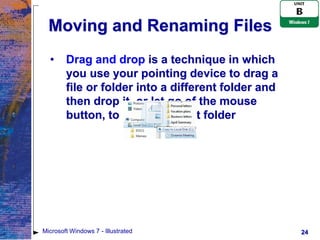 Moving and Renaming Files
  •     Drag and drop is a technique in which
        you use your pointing device to drag a
        file or folder into a different folder and
        then drop it, or let go of the mouse
        button, to place it in that folder




Microsoft Windows 7 - Illustrated                    24
 