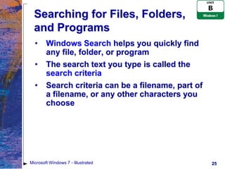 Searching for Files, Folders,
  and Programs
  •     Windows Search helps you quickly find
        any file, folder, or program
  •     The search text you type is called the
        search criteria
  •     Search criteria can be a filename, part of
        a filename, or any other characters you
        choose




Microsoft Windows 7 - Illustrated                    25
 