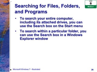 Searching for Files, Folders,
  and Programs
  •     To search your entire computer,
        including its attached drives, you can
        use the Search box on the Start menu
  •     To search within a particular folder, you
        can use the Search box in a Windows
        Explorer window




Microsoft Windows 7 - Illustrated                   26
 