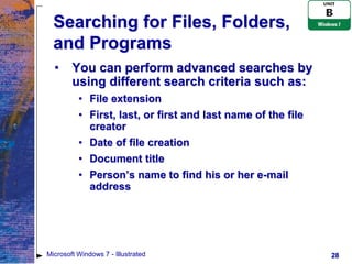 Searching for Files, Folders,
  and Programs
  •     You can perform advanced searches by
        using different search criteria such as:
          • File extension
          • First, last, or first and last name of the file
            creator
          • Date of file creation
          • Document title
          • Person’s name to find his or her e-mail
            address




Microsoft Windows 7 - Illustrated                             28
 