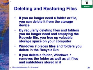 Deleting and Restoring Files
  •     If you no longer need a folder or file,
        you can delete it from the storage
        device
  •     By regularly deleting files and folders
        you no longer need and emptying the
        Recycle Bin, you free up valuable
        storage space on your computer
  •     Windows 7 places files and folders you
        delete in the Recycle Bin
  •     If you delete a folder, Windows 7
        removes the folder as well as all files
        and subfolders stored in it
Microsoft Windows 7 - Illustrated                 29
 