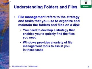 Understanding Folders and Files

 •     File management refers to the strategy
       and tasks that you use to organize and
       maintain the folders and files on a disk
         • You need to develop a strategy that
           enables you to quickly find the files
           you need
         • Windows provides a variety of file
           management tools to assist you
           in these tasks




Microsoft Windows 7 - Illustrated                  4
 