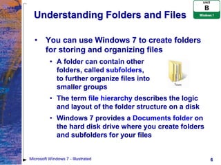 Understanding Folders and Files

  •     You can use Windows 7 to create folders
        for storing and organizing files
          • A folder can contain other
            folders, called subfolders,
            to further organize files into
            smaller groups
          • The term file hierarchy describes the logic
            and layout of the folder structure on a disk
          • Windows 7 provides a Documents folder on
            the hard disk drive where you create folders
            and subfolders for your files


Microsoft Windows 7 - Illustrated                          6
 