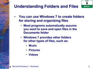 Understanding Folders and Files

  •     You can use Windows 7 to create folders
        for storing and organizing files
          • Most programs automatically assume
            you want to save and open files in the
            Documents folder
          • Windows 7 provides other folders
            for other types of files, such as:
                 • Music
                 • Pictures
                 • Videos



Microsoft Windows 7 - Illustrated                    7
 