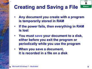 Creating and Saving a File
  •     Any document you create with a program
        is temporarily stored in RAM
  •     If the power fails, then everything in RAM
        is lost
  •     You must save your document to a disk,
        either before you exit the program or
        periodically while you use the program
  •     When you save a document,
        it is recorded in a file on a disk


Microsoft Windows 7 - Illustrated                    9
 