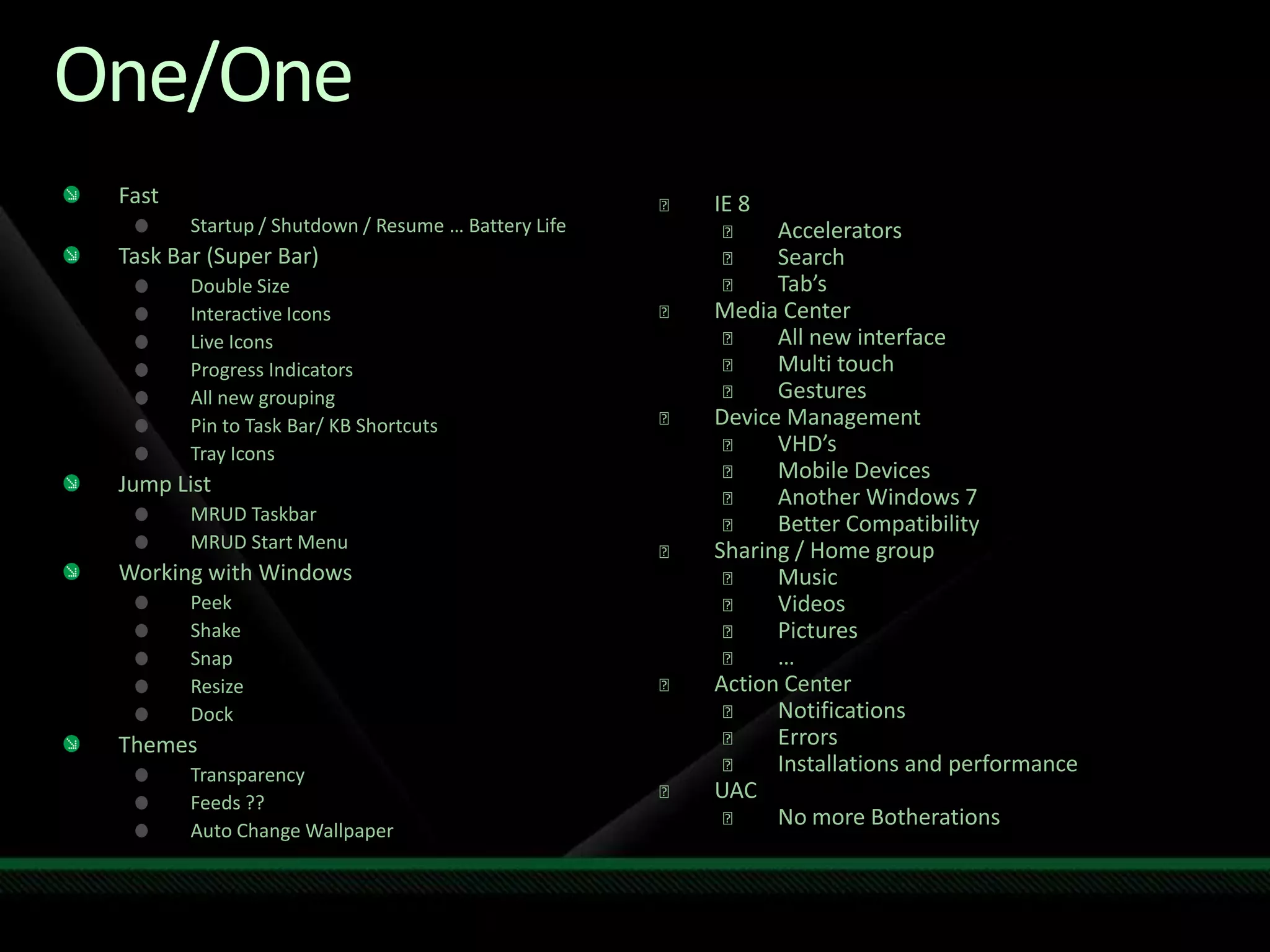 One/OneFastStartup / Shutdown / Resume … Battery LifeTask Bar (Super Bar)Double SizeInteractive IconsLive IconsProgress IndicatorsAll new groupingPin to Task Bar/ KB ShortcutsTray IconsJump ListMRUD TaskbarMRUD Start MenuWorking with WindowsPeekShakeSnapResizeDockThemesTransparencyFeeds ??Auto Change WallpaperIE 8 