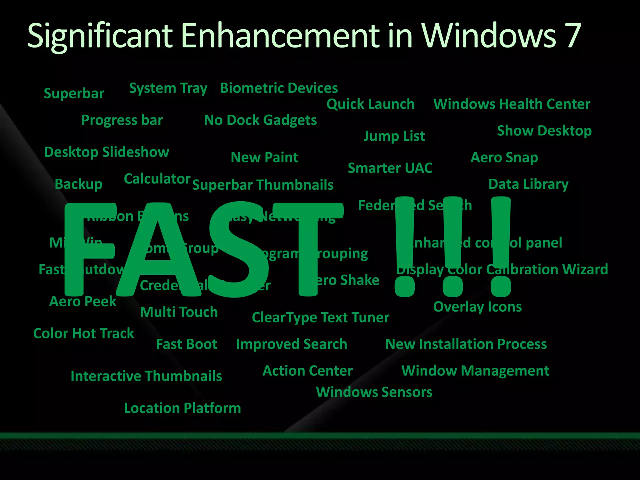 Significant Enhancement in Windows 7System TrayBiometric DevicesSuperbarQuick LaunchWindows Health Center Progress barNo Dock GadgetsShow DesktopJump ListDesktop SlideshowNew PaintAero SnapSmarter UACFAST !!!CalculatorData LibraryBackupSuperbar ThumbnailsFederated SearchEasy NetworkingRibbon ButtonsEnhanced control panelMinWinHome GroupProgram GroupingFast ShutdownDisplay Color Calibration WizardAero ShakeCredential ManagerAero PeekOverlay IconsMulti TouchClearType Text TunerColor Hot TrackImproved SearchNew Installation ProcessFast BootWindow ManagementAction CenterInteractive ThumbnailsWindows SensorsLocation Platform