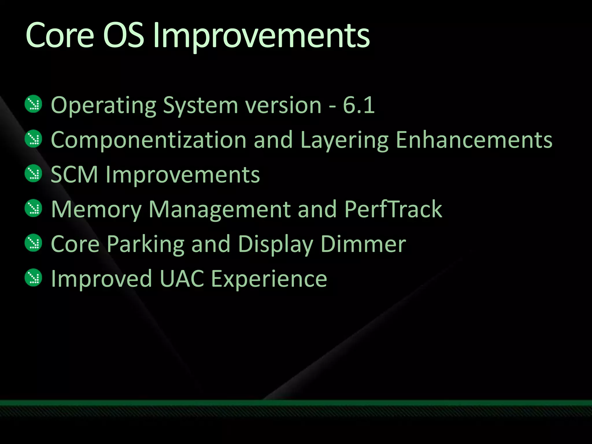 Core OS ImprovementsOperating System version - 6.1Componentization and Layering EnhancementsSCM ImprovementsMemory Management and PerfTrackCore Parking and Display DimmerImproved UAC Experience