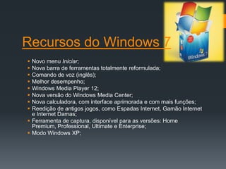 Recursos do Windows 7
 Novo menu Iniciar;
 Nova barra de ferramentas totalmente reformulada;
 Comando de voz (inglês);
 Melhor desempenho;
 Windows Media Player 12;
 Nova versão do Windows Media Center;
 Nova calculadora, com interface aprimorada e com mais funções;
 Reedição de antigos jogos, como Espadas Internet, Gamão Internet
  e Internet Damas;
 Ferramenta de captura, disponível para as versões: Home
  Premium, Professional, Ultimate e Enterprise;
 Modo Windows XP;
 