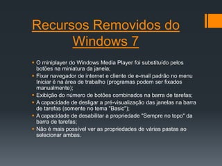 Recursos Removidos do
      Windows 7
 O miniplayer do Windows Media Player foi substituído pelos
  botões na miniatura da janela;
 Fixar navegador de internet e cliente de e-mail padrão no menu
  Iniciar é na área de trabalho (programas podem ser fixados
  manualmente);
 Exibição do número de botões combinados na barra de tarefas;
 A capacidade de desligar a pré-visualização das janelas na barra
  de tarefas (somente no tema "Basic");
 A capacidade de desabilitar a propriedade "Sempre no topo" da
  barra de tarefas;
 Não é mais possível ver as propriedades de várias pastas ao
  selecionar ambas.
 