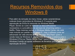Recursos Removidos dos
        Windows 8
 Para além da remoção do menu Iniciar, várias características
  notáveis ​foram removidos do Windows 8. O suporte para
  reprodução de DVDs foi removido do Windows Media
  Player, devido ao custo de licenciar os descodificadores
  necessários e a prevalência de serviços de streaming como o
  Netflix. Pelas mesmas razões, o Windows Media Center não está
  mais incluído por padrão no Windows 8 , mas o software pode ser
  adicionado de volta através do add-on pago "Pro Pack" (para a
  versão base de Windows 8, que também actualiza o sistema para o
  Windows 8 Pro) ou "Media Center Pack" (para o Windows 8 Pro). O
  Windows 8 ainda vai apoiar softwares de terceiros que incluem
  reprodução de DVD.
 