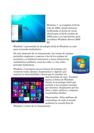 Windows 7 se completó el 22 de julio de 2009, siendo entonces confirmada su fecha de venta oficial para el 22 de octubre de 2009 junto a su equivalente para servidores Windows Server 2008 R2 
Windows 7 presentaba la tecnología táctil de Windows se creó para el mundo inalámbrico. 
En este momento de su lanzamiento, las ventas de equipos portátiles empiezan a superar a las de los equipos de escritorio y es habitual conectarse a zonas interactivas inalámbricas públicas, como los cafés, y a las redes privadas domésticas. 
Windows 7 incorpora nuevas formas de trabajar con ventanas (como Ajustar, Inspeccionar y Agitar), que mejoran la funcionalidad y hacen que la interfaz sea más divertida de usar. También marca el debut de Windows Touch, la tecnología táctil que permite a los usuarios navegar por Internet, desplazarse por las fotos y abrir archivos y carpetas en pantallas táctiles. 
Observación: Ocho millones de evaluadores de todo el mundo probaron la versión beta de Windows 7 antes de su lanzamiento.  