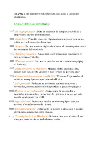 En 2012 llega Windows 8 incorporando las apps y los iconos dinámicos. 
CARACTERÍSTICAS WINDOWS 7: 
En el grupo hogar: Evita la molestia de compartir archivos e impresoras en una red doméstica. 
Jump lists: Permite el acceso rápido a tus imágenes, canciones, sitios web y documentos favoritos. 
Acoplar: Es una manera rápida de ajustar el tamaño y comparar las ventanas del escritorio. 
Windows essentials: Un conjunto de programas excelentes en una descarga gratuita. 
Windows search: Encuentra prácticamente todo en tu equipo y al instante. 
Barra de tareas de Windows: Mejores vistas en miniatura, iconos más fácilmente visibles y más formas de personalizar. 
Compatibilidad completa con 64 bits: Windows 7 aprovecha al máximo los equipos más potentes de 64 bits. 
Más personal: Redecora tu escritorio con temas nuevos y divertidos, presentaciones de diapositivas o prácticos gadgets. 
Mejoras en el rendimiento: Operaciones de suspender y reanudar más rápidas, menor uso de memoria y detección más rápida de dispositivos USB. 
Reproducir en: Reproduce medios en otros equipos, equipos estéreo o los televisores de tu casa. 
Streaming remoto: Disfruta de tu música y vídeos en el equipo de tu casa, aunque no estés encasa. 
Tecnología táctil de Windows: Si tienes una pantalla táctil, no siempre necesitarás un teclado o un ratón. 
 