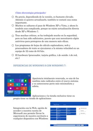 Cómo desventajas principales: Su precio, dependiendo de la versión, es bastante elevado. Además si quieres actualizarlo, también te costará una suma importante. Muchos se saltaron el paso de Windows XP a Vista, y ahora lo tendrán aun complicado, porque no existe actualización directa desde XP a Windows 7. Tras muchas críticas, se ha trabajado mucho en la seguridad, pero no han sido suficientes, puesto que aun necesitareis algún antivirus para protegeros de una manera más eficaz. Los programas de hojas de cálculo exploradores, web y procesadores de texto se ejecutaran a la misma velocidad en un equipo de 32 como de 64 bits. El hardware (procesador, tarjeta gráfica, t.de sonido. t.de red, etc.) 
DIFERENCIAS DE WINDOWS 8 CON WINDOWS 7: 
Apariencia totalmente renovada, es uno de los cambios más radicales entre el nuevo sistema y su antecesoras pecto más minimalista y sobrio. Aplicaciones y la tienda exclusiva tiene su propia tiene su tienda de aplicaciones Integración con la Web, opción de acceder a nuestra cuenta de Microsoft nos permite llevar la experiencia de nuestro escritorio a cualquier dispositivo con Windows  