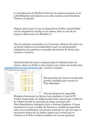 8 e introducción de SkyDrive( Servicio de almacenamiento en la nube).Relación íntimamente con redes sociales como Facebook, Twitter y LinkedIn Soporte nativo para el uso en dispositivos táctiles, desarrollado con los dispositivos táctiles en la cabeza. Esta es una de las mayores diferencias con Windows 7. Nuevas opciones avanzadas en el arranque software de inicio con un fuerte énfasis en la simplicidad visual, el cual permitirá administrar las opciones avanzadas del sistema de forma más sencilla e intuitiva. Administrador de tareas reorganizando el Administrador de tareas, ahora se divide en dos sectores, los cuales son mucho más visuales y limpios. Recuperación del sistema mucho más potente (utilidad más cercana al Time Machine) Nuevas opciones de seguridad Windows 8 presenta un Secure boot mediante el cual el PC tendrá almacenado un código de detección especial que verificará la validez de toda la secuencia de inicio, presencia del filtro SmartScreen trabajará junto a Internet Explorer 10 para examinar de cerca el tráfico de Internet y medida de seguridad extra en el sandboxing, una técnica mediante la cual las apps se ejecutarán dentro de un ámbito seguro que evitará que se conecten a la Web o realicen cambios sin nuestro permiso.  