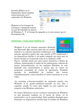 Interfaz Ribbon en el Explorador ahora también estará presente en el explorador de Windows Mejoras en los tiempos de arranque y apagando mejora en casi 20 segundos la marca de Windows 7. Y el tiempo de apagado es 4 veces menor que el del séptimo OS. 
WINDOWS 7 Y SUS CARACTERÍSTICAS: 
Windows 8 es un sistema operativo diseñado por Microsoft. Que apuesta para dar un cambio radical a su sistema operativo tradicional, este sistema operativo quiere dar una mezcla al PC tradicional y los dispositivos táctiles y así poder competir con otros que ya tienen tiempo en el mercado como lo es Android y iOS. Nueva interfaz táctil con unos iconos intuitivos y fáciles de utilizar, manteniendo el orden de las aplicaciones, además de mayor personalización, en los antiguos Windows se veía limitado esta característica a menos que se usara un programa encargado de variar la apariencia. También permite la posibilidad de realizar dos tareas simultáneamente, como consultar el correo mientras se ve un vídeo. La conexión a Internet también ha mejorado mucho, con Windows 8 se puede establecer conexión en tan sólo 1 segundo, siendo 15 veces más rápido en este aspecto con respecto a los Windows anteriores. Su mayor diferencia con las versiones anteriores de Windows es que presenta cambios en el menú de inicio, en la interacción y en la conectividad. Está también diseñado para funcionar en dispositivos móviles bajo el nombre de Windows  
