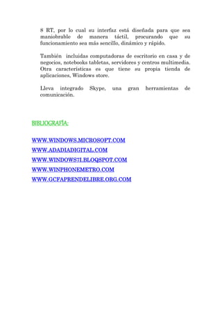 8 RT, por lo cual su interfaz está diseñada para que sea maniobrable de manera táctil, procurando que su funcionamiento sea más sencillo, dinámico y rápido. También incluidas computadoras de escritorio en casa y de negocios, notebooks tabletas, servidores y centros multimedia. Otra características es que tiene su propia tienda de aplicaciones, Windows store. Lleva integrado Skype, una gran herramientas de comunicación. 
BIBLIOGRAFÍA: 
WWW.WINDOWS.MICROSOFT.COM 
WWW.ADADIADIGITAL.COM 
WWW.WINDOWS7I.BLOQSPOT.COM 
WWW.WINPHONEMETRO.COM 
WWW.GCFAPRENDELIBRE.ORG.COM 
