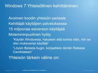 Windows 7 Yhteisöllinen kehittäminen

      Avoimen koodin yhteisön periaate
      Kehittäjät käyttäjien palveluksessa
      15 miljoonaa esiversion käyttäjää
      Molemminpuolinen hyöty
          – ”Käytän Windowsia, haluaisin että toimisi näin, niin se
            olisi mukavampi käyttää”
          – ”Löysin Betasta bugin, korjaatteko tämän Release
            Candidateen”
 Yhteisön tärkein väline on:

Wednesday, June 17, 2009   rundll32.exe Feedbacktool.dll, ShowWizard   Microsoft Confidential   11
 