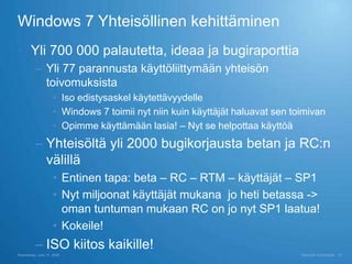 Windows 7 Yhteisöllinen kehittäminen
 Yli 700 000 palautetta, ideaa ja bugiraporttia
          – Yli 77 parannusta käyttöliittymään yhteisön
            toivomuksista
                    • Iso edistysaskel käytettävyydelle
                    • Windows 7 toimii nyt niin kuin käyttäjät haluavat sen toimivan
                    • Opimme käyttämään lasia! – Nyt se helpottaa käyttöä
          – Yhteisöltä yli 2000 bugikorjausta betan ja RC:n
            välillä
                    • Entinen tapa: beta – RC – RTM – käyttäjät – SP1
                    • Nyt miljoonat käyttäjät mukana jo heti betassa ->
                      oman tuntuman mukaan RC on jo nyt SP1 laatua!
                    • Kokeile!
          – ISO kiitos kaikille!
Wednesday, June 17, 2009                                                      Microsoft Confidential   13
 
