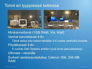 Toimii eri tyyppisissä laitteissa




 Minikannettavat (1GB RAM, Via, Intel)
 Vanhat kannettavat 4-6v
          – Tämä esitys jota katsot tehdään 5-6 vuotta vanhoilla koneilla
 Pöytäkoneet 4-6v
          – 5 vuotias Dell Optiplex erittäin hyvä kone (perusdesktop)
 Ultimate –versiolla
 Surkein seiskarautaskaba: Celeron 366, 256 MB
  RAM
Wednesday, June 17, 2009                                          Microsoft Confidential   15
 
