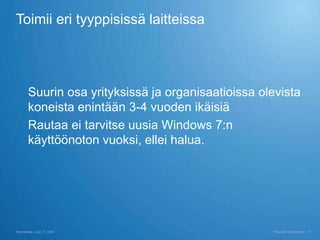 Toimii eri tyyppisissä laitteissa




 Suurin osa yrityksissä ja organisaatioissa olevista
  koneista enintään 3-4 vuoden ikäisiä
 Rautaa ei tarvitse uusia Windows 7:n
  käyttöönoton vuoksi, ellei halua.




Wednesday, June 17, 2009                        Microsoft Confidential   16
 