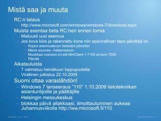 Mistä saa ja muuta
 RC:n lataus
          – http://www.microsoft.com/windows/windows-7/download.aspx
 Muista asentaa beta RC:hen ennen lomia
          – Mieluusti uusi asennus
          – Jos kova kiire ja rakenneltu kone niin epävirallinen tapa päivittää on
                    •      Kopioi asennuslevyn tiedostot johonkin
                    •      Mene sources –hakemistoon
                    •      Muokkaa cversion.ini:stä MinClient = 7100 arvoon 7000
                    •      Päivitä
 Aikatauluista
          – 7 valmistuu heinäkuun loppupuolella
          – Virallinen julkistus 22.10.2009
 Suomi ottaa varaslähdön!
          – Windows 7 lanseeraus ”110” 1.10.2009 tietotekniikan
            asiantuntijoille ja päättäjille
          – Helsingin messukeskus
          – blokkaa päivä allakkaasi, ilmoittautuminen aukeaa
            Juhannusviikolla http://ww.microsoft.fi/110
Wednesday, June 17, 2009                                                           Microsoft Confidential   18
 