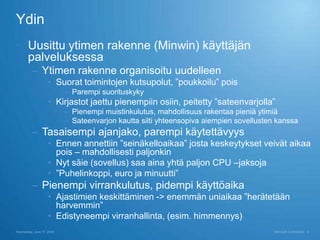 Ydin
 Uusittu ytimen rakenne (Minwin) käyttäjän
  palveluksessa
          – Ytimen rakenne organisoitu uudelleen
                    • Suorat toimintojen kutsupolut, ”poukkoilu” pois
                           – Parempi suorituskyky
                    • Kirjastot jaettu pienempiin osiin, peitetty ”sateenvarjolla”
                           – Pienempi muistinkulutus, mahdollisuus rakentaa pieniä ytimiä
                           – Sateenvarjon kautta silti yhteensopiva aiempien sovellusten kanssa
          – Tasaisempi ajanjako, parempi käytettävyys
                    • Ennen annettiin ”seinäkelloaikaa” josta keskeytykset veivät aikaa
                      pois – mahdollisesti paljonkin
                    • Nyt säie (sovellus) saa aina yhtä paljon CPU –jaksoja
                    • ”Puhelinkoppi, euro ja minuutti”
          – Pienempi virrankulutus, pidempi käyttöaika
                    • Ajastimien keskittäminen -> enemmän uniaikaa ”herätetään
                      harvemmin”
                    • Edistyneempi virranhallinta, (esim. himmennys)
Wednesday, June 17, 2009                                                                Microsoft Confidential   4
 