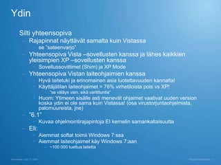 Ydin
 Silti yhteensopiva
          – Rajapinnat näyttävät samalta kuin Vistassa
                    • se ”sateenvarjo”
          – Yhteensopiva Vista –sovellusten kanssa ja lähes kaikkien
            yleisimpien XP –sovellusten kanssa
                    • Sovellussovittimet (Shim) ja XP Mode
          – Yhteensopiva Vistan laiteohjaimien kanssa
                    • Hyvä laitetuki ja erinomainen asia luotettavuuden kannalta!
                    • Käyttäjätilan laiteohjaimet = 76% virhetiloista pois vs XP!
                           – ”se väläys vain, eikä varttituntia”
                    • Huom: Ytimeen sisälle asti menevät ohjaimet vaativat uuden version
                      koska ydin ei ole sama kuin Vistassa! (osa virustorjuntaohjelmista,
                      palomuureista, jne)
          – ”6.1”
                    • Kuvaa ohjelmointirajapintoja EI kernelin samankaltaisuutta
          – Eli:
                    • Aiemmat softat toimii Windows 7:ssa
                    • Aiemmat laiteohjaimet käy Windows 7:aan
                           – ~100 000 tuettua laitetta

Wednesday, June 17, 2009                                                             Microsoft Confidential   5
 