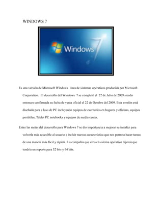 WINDOWS 7 
Es una versión de Microsoft Windows línea de sistemas operativos producida por Microsoft 
Corporation. El desarrollo del Windows 7 se completó el 22 de Julio de 2009 siendo 
entonces confirmada su fecha de venta oficial el 22 de Octubre del 2009. Esta versión está 
diseñada para e luso de PC incluyendo equipos de escritorios en hogares y oficinas, equipos 
portátiles, Tablet PC notebooks y equipos de media center. 
Entre las metas del desarrollo para Windows 7 se dio importancia a mejorar su interfaz para 
volverla más accesible al usuario e incluir nuevas característica que nos permita hacer tareas 
de una manera más fácil y rápida. La compañía que creo el sistema operativo dijeron que 
tendría un soporte para 32 bits y 64 bits. 
 