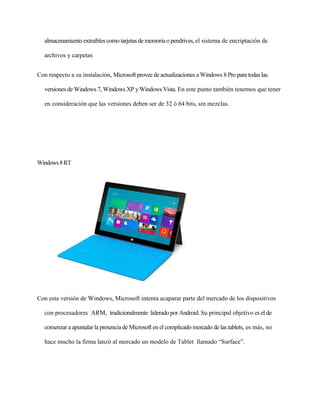 almacenamiento extraíbles como tarjetas de memoria o pendrives, el sistema de encriptación de 
archivos y carpetas 
Con respecto a su instalación, Microsoft provee de actualizaciones a Windows 8 Pro para todas las 
versiones de Windows 7, Windows XP y Windows Vista. En este punto también tenemos que tener 
en consideración que las versiones deben ser de 32 ó 64 bits, sin mezclas. 
Windows 8 RT 
Con esta versión de Windows, Microsoft intenta acaparar parte del mercado de los dispositivos 
con procesadores ARM, tradicionalmente liderado por Android. Su principal objetivo es el de 
comenzar a apuntalar la presencia de Microsoft en el complicado mercado de las tablets, es más, no 
hace mucho la firma lanzó al mercado un modelo de Tablet llamado “Surface”. 
 