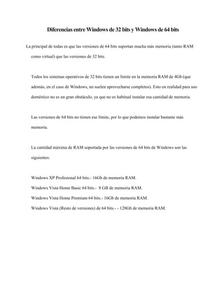 Diferencias entre Windows de 32 bits y Windows de 64 bits 
La principal de todas es que las versiones de 64 bits suportan mucha más memoria (tanto RAM 
como virtual) que las versiones de 32 bits. 
Todos los sistemas operativos de 32 bits tienen un límite en la memoria RAM de 4Gb (que 
además, en el caso de Windows, no suelen aprovecharse completos). Esto en realidad para uso 
doméstico no es un gran obstáculo, ya que no es habitual instalar esa cantidad de memoria. 
Las versiones de 64 bits no tienen ese límite, por lo que podemos instalar bastante más 
memoria. 
La cantidad máxima de RAM soportada por las versiones de 64 bits de Windows son las 
siguientes: 
Windows XP Profesional 64 bits.- 16Gb de memoria RAM. 
Windows Vista Home Basic 64 bits.- 8 GB de memoria RAM. 
Windows Vista Home Premium 64 bits.- 16Gb de memoria RAM. 
Windows Vista (Resto de versiones) de 64 bits.- - 128Gb de memoria RAM. 
