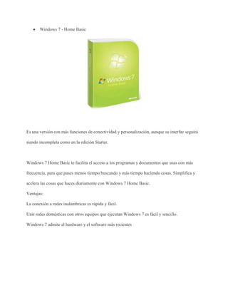  Windows 7 - Home Basic 
Es una versión con más funciones de conectividad y personalización, aunque su interfaz seguirá 
siendo incompleta como en la edición Starter. 
Windows 7 Home Basic te facilita el acceso a los programas y documentos que usas con más 
frecuencia, para que pases menos tiempo buscando y más tiempo haciendo cosas. Simplifica y 
acelera las cosas que haces diariamente con Windows 7 Home Basic. 
Ventajas: 
La conexión a redes inalámbricas es rápida y fácil. 
Unir redes domésticas con otros equipos que ejecutan Windows 7 es fácil y sencillo. 
Windows 7 admite el hardware y el software más recientes 
 