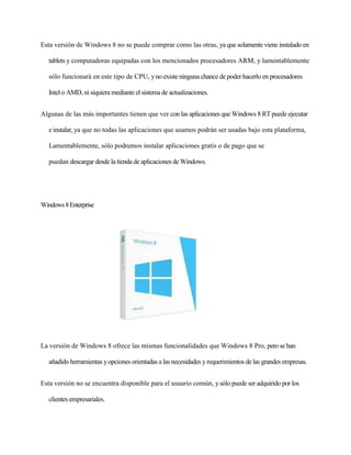 Esta versión de Windows 8 no se puede comprar como las otras, ya que solamente viene instalado en 
tablets y computadoras equipadas con los mencionados procesadores ARM, y lamentablemente 
sólo funcionará en este tipo de CPU, y no existe ninguna chance de poder hacerlo en procesadores 
Intel o AMD, ni siquiera mediante el sistema de actualizaciones. 
Algunas de las más importantes tienen que ver con las aplicaciones que Windows 8 RT puede ejecutar 
e instalar, ya que no todas las aplicaciones que usamos podrán ser usadas bajo esta plataforma, 
Lamentablemente, sólo podremos instalar aplicaciones gratis o de pago que se 
puedan descargar desde la tienda de aplicaciones de Windows. 
Windows 8 Enterprise 
La versión de Windows 8 ofrece las mismas funcionalidades que Windows 8 Pro, pero se han 
añadido herramientas y opciones orientadas a las necesidades y requerimientos de las grandes empresas. 
Esta versión no se encuentra disponible para el usuario común, y sólo puede ser adquirido por los 
clientes empresariales. 
 