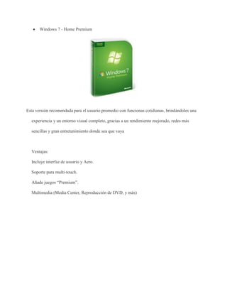  Windows 7 - Home Premium 
Esta versión recomendada para el usuario promedio con funcionas cotidianas, brindándoles una 
experiencia y un entorno visual completo, gracias a un rendimiento mejorado, redes más 
sencillas y gran entretenimiento donde sea que vaya 
Ventajas: 
Incluye interfaz de usuario y Aero. 
Soporte para multi-touch. 
Añade juegos “Premium”. 
Multimedia (Media Center, Reproducción de DVD, y más) 
 