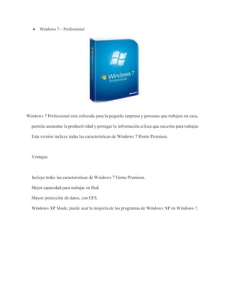  Windows 7 – Professional 
Windows 7 Prefessional está enfocada para la pequeña empresa y personas que trabajen en casa, 
permite aumentar la productividad y proteger la información crítica que necesita para trabajar. 
Esta versión incluye todas las características de Windows 7 Home Premium. 
Ventajas: 
Incluye todas las características de Windows 7 Home Premium. 
Mejor capacidad para trabajar en Red. 
Mayor protección de datos, con EFS. 
Windows XP Mode, puede usar la mayoría de los programas de Windows XP en Windows 7. 
 