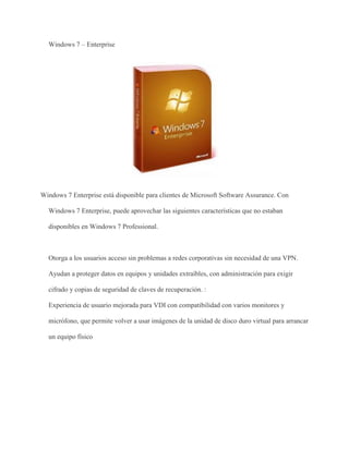 Windows 7 – Enterprise 
Windows 7 Enterprise está disponible para clientes de Microsoft Software Assurance. Con 
Windows 7 Enterprise, puede aprovechar las siguientes características que no estaban 
disponibles en Windows 7 Professional. 
Otorga a los usuarios acceso sin problemas a redes corporativas sin necesidad de una VPN. 
Ayudan a proteger datos en equipos y unidades extraíbles, con administración para exigir 
cifrado y copias de seguridad de claves de recuperación. : 
Experiencia de usuario mejorada para VDI con compatibilidad con varios monitores y 
micrófono, que permite volver a usar imágenes de la unidad de disco duro virtual para arrancar 
un equipo físico 
 