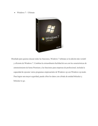  Windows 7 – Ultímate 
Diseñado para quienes desean todas las funciones, Windows 7 ultímate es la edición más versátil 
y eficiente de Windows 7. Combina la extraordinaria facilidad de uso con las características de 
entretenimiento de home Premium y las funciones para empresas de professional, incluida la 
capacidad de ejecutar varios programas empresariales de Windows xp con Windows xp mode. 
Para lograr una mayor seguridad, puede cifrar los datos con cifrado de unidad bitlocker y 
bitlocker to go. 
 