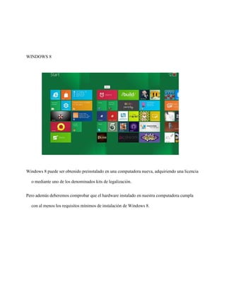 WINDOWS 8 
Windows 8 puede ser obtenido preinstalado en una computadora nueva, adquiriendo una licencia 
o mediante uno de los denominados kits de legalización. 
Pero además deberemos comprobar que el hardware instalado en nuestra computadora cumpla 
con al menos los requisitos mínimos de instalación de Windows 8. 
 