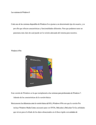 Las versiones de Windows 8 
Cada una de las versiones disponibles de Windows 8 se ajustan a un determinado tipo de usuario, y es 
por ello que ofrecen características y funcionalidades diferentes. Para que podamos tener un 
panorama más claro de cual puede ser la versión adecuada del sistema para nosotros. 
Windows 8 Pro 
Esta versión de Windows es la que reemplazaría a las versiones para profesionales de Windows 7. 
Además de las características de la versión básica 
Básicamente las diferencias entre la versión básica del SO y Windows 8 Pro son que la versión Pro 
incluye Windows Media Center, necesario para ver DVDs, BitLocker y BitLocker To Go, utilidades 
que sirven para el cifrado de los datos almacenados en el disco rígido o en unidades de 
 