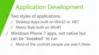 Application Development
/ Two styles of applications
  / Desktop Apps built on Win32 or .NET
  / Metro Style built on WinRT
/ Windows Phone 7 apps, not native but
  can be “tweaked” to run
  / Most of the controls people use aren’t there
 