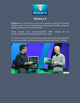 Windows 8
Windows 8 es el nombre en clave de la próxima versión de Microsoft
Windows, para su uso en computadoras personales, portátiles, netbooks,
tablets, servidores y centros multimedia.

Añade soporte para microprocesadores ARM,               además     de   los
microprocesadores tradicionales x86 de Intel y AMD.

Su interfaz de usuario ha sido modificada para hacerla más adecuada para
su uso con pantallas táctiles, además de los tradicionales ratón y teclado.
 