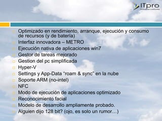    Optimizado en rendimiento, arranque, ejecución y consumo
    de recursos (y de batería)
   Interfaz innovadora – METRO
   Ejecución nativa de aplicaciones win7
   Gestor de tareas mejorado
   Gestion del pc simplificada
   Hyper-V
   Settings y App-Data “roam & sync” en la nube
   Soporte ARM (no-intel)
   NFC
   Modo de ejecución de aplicaciones optimizado
   Reconocimiento facial
   Modelo de desarrollo ampliamente probado.
   Alguien dijo 128 bit? (ojo, es solo un rumor…)
 