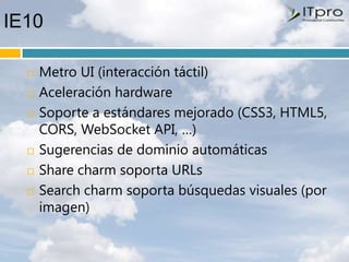 IE10

     Metro UI (interacción táctil)
     Aceleración hardware
     Soporte a estándares mejorado (CSS3, HTML5,
      CORS, WebSocket API, …)
     Sugerencias de dominio automáticas
     Share charm soporta URLs
     Search charm soporta búsquedas visuales (por
      imagen)
 