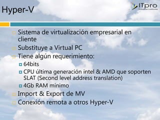 Hyper-V

     Sistema de virtualización empresarial en
      cliente
     Substituye a Virtual PC
     Tiene algún requerimiento:
       64bits
       CPU última generación intel & AMD que soporten
        SLAT (Second level address translation)
       4Gb RAM mínimo

     Import & Export de MV
     Conexión remota a otros Hyper-V
 