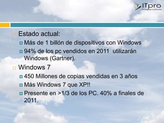    Estado actual:
     Más de 1 billón de dispositivos con Windows
     94% de los pc vendidos en 2011 utilizarán
      Windows (Gartner).
   Windows 7
     450 Millones de copias vendidas en 3 años
     Más Windows 7 que XP!!

     Presente en >1/3 de los PC. 40% a finales de
      2011.
 
