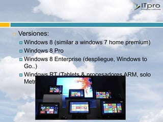    Versiones:
     Windows 8 (similar a windows 7 home premium)
     Windows 8 Pro

     Windows 8 Enterprise (despliegue, Windows to
      Go..)
     Windows RT (Tablets & procesadores ARM, solo
      Metro)
 