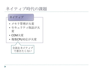 ネイティブ時代の課題
ネイティブ

• メモリ管理が大変
• セキュリティ保証が大
  変
• COM大変
• 複数CPU対応が大変


 全部をネイティブ
 で書きたくない
 