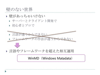 壁のない世界
   壁があっちゃいけない
       サーバーとクライアント開発で
       初心者とプロで

       言語が違うからできない
       フレームワークの作法が違うからできない


   言語やフレームワークを超えた相互運用
             WinMD（Windows Matadata）
 