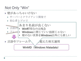 Not Only "Win"
   壁があっちゃいけない
       サーバーとクライアント開発で
       初心者とプロで
            あまり名前が良くない
       言語が違うからできない
            • WinRT用なのは残念
           • Windowsに閉じていい技術じゃない
        フレームワークの作法が違うからできない
            • 壁のない世界をWindows以外にも欲しい

   言語やフレームワークを超えた相互運用
             WinMD（Windows Matadata）
 