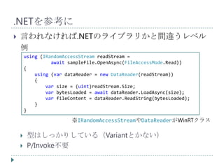 .NETを参考に
   言われなければ.NETのライブラリかと間違うレベル
    例
        using (IRandomAccessStream readStream =
                  await sampleFile.OpenAsync(FileAccessMode.Read))
        {
            using (var dataReader = new DataReader(readStream))
            {
                var size = (uint)readStream.Size;
                var bytesLoaded = await dataReader.LoadAsync(size);
                var fileContent = dataReader.ReadString(bytesLoaded);
            }
        }

                         ※IRandomAccessStreamやDataReaderがWinRTクラス

        型はしっかりしている（Variantとかない）
        P/Invoke不要
 